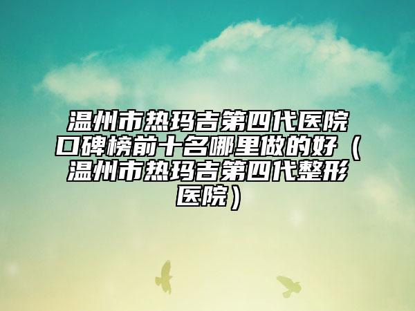 溫州市熱瑪吉第四代醫(yī)院口碑榜前十名哪里做的好（溫州市熱瑪吉第四代整形醫(yī)院）