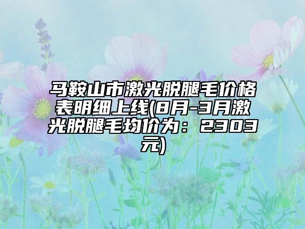 馬鞍山市激光脫腿毛價格表明細上線(8月-3月激光脫腿毛均價為：2303元)