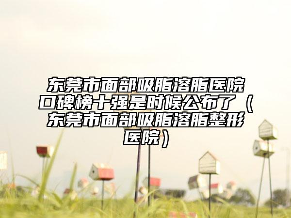 東莞市面部吸脂溶脂醫(yī)院口碑榜十強是時候公布了（東莞市面部吸脂溶脂整形醫(yī)院）