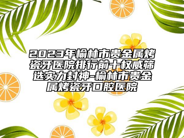 2023年榆林市貴金屬烤瓷牙醫(yī)院排行前十權(quán)威篩選實(shí)力封神-榆林市貴金屬烤瓷牙口腔醫(yī)院