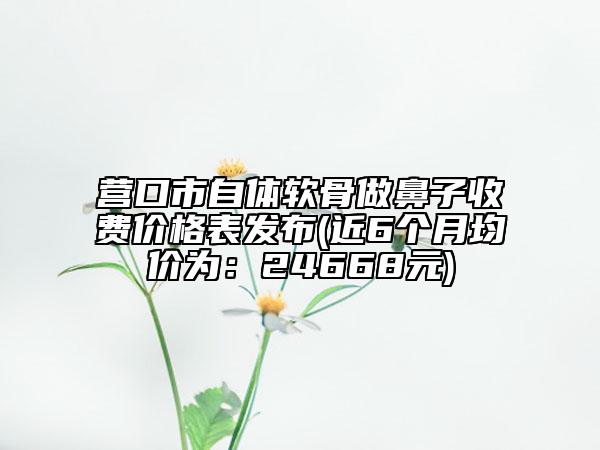 營(yíng)口市自體軟骨做鼻子收費(fèi)價(jià)格表發(fā)布(近6個(gè)月均價(jià)為：24668元)
