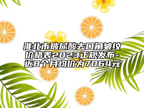 淮北市玻尿酸去口角皺紋價格表2023正規(guī)發(fā)布-近8個月均價為7064元