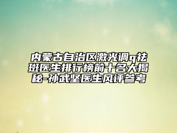 內(nèi)蒙古自治區(qū)激光調(diào)q祛斑醫(yī)生排行榜前十名大揭秘-孫武堅(jiān)醫(yī)生風(fēng)評參考