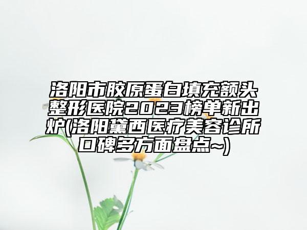 洛陽市膠原蛋白填充額頭整形醫(yī)院2023榜單新出爐(洛陽黛西醫(yī)療美容診所口碑多方面盤點~)