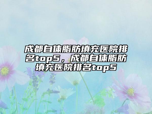 成都自體脂肪填充醫(yī)院排名top5，成都自體脂肪填充醫(yī)院排名top5