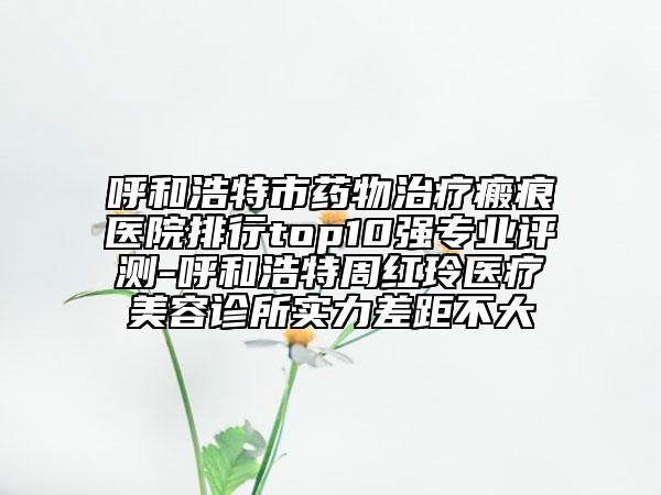 呼和浩特市藥物治療瘢痕醫(yī)院排行top10強(qiáng)專業(yè)評(píng)測(cè)-呼和浩特周紅玲醫(yī)療美容診所實(shí)力差距不大