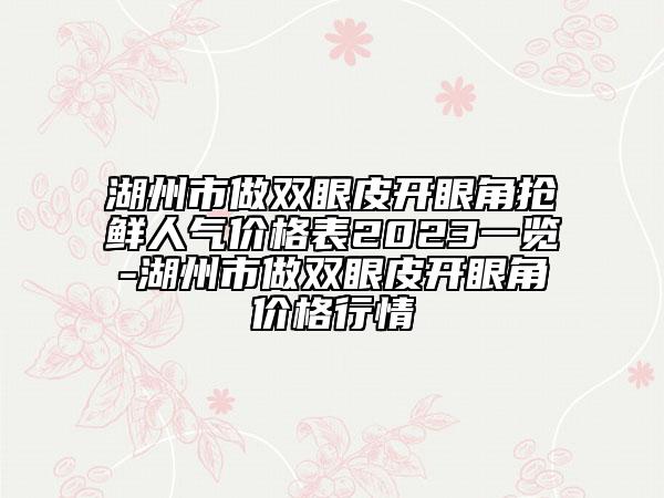 湖州市做雙眼皮開(kāi)眼角搶鮮人氣價(jià)格表2023一覽-湖州市做雙眼皮開(kāi)眼角價(jià)格行情
