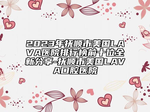 2023年撫順市美國LAVA醫(yī)院排行榜前十位全新分享-撫順市美國LAVA口腔醫(yī)院