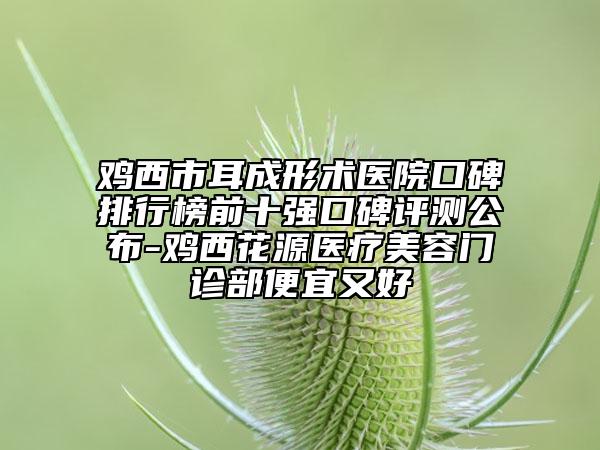 雞西市耳成形術(shù)醫(yī)院口碑排行榜前十強(qiáng)口碑評測公布-雞西花源醫(yī)療美容門診部便宜又好