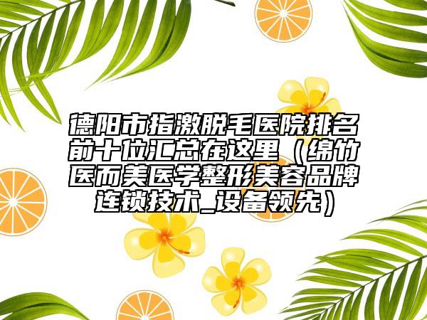 德陽市指激脫毛醫(yī)院排名前十位匯總在這里（綿竹醫(yī)而美醫(yī)學整形美容品牌連鎖技術_設備領先）