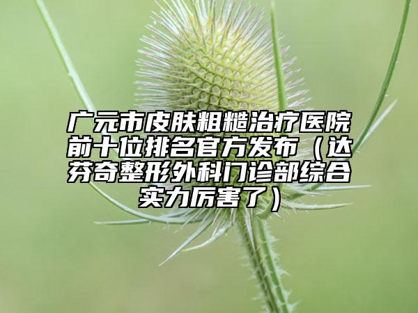 廣元市皮膚粗糙治療醫(yī)院前十位排名官方發(fā)布（達(dá)芬奇整形外科門(mén)診部綜合實(shí)力厲害了）