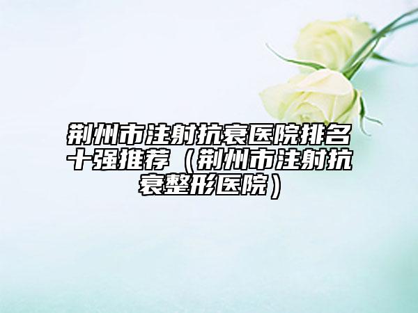 荊州市注射抗衰醫(yī)院排名十強(qiáng)推薦（荊州市注射抗衰整形醫(yī)院）