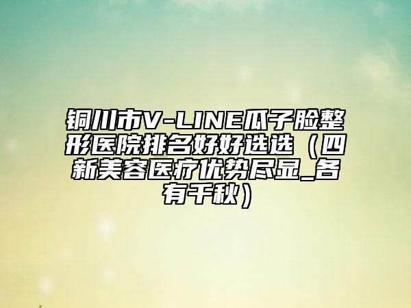 銅川市V-LINE瓜子臉整形醫(yī)院排名好好選選（四新美容醫(yī)療優(yōu)勢盡顯_各有千秋）
