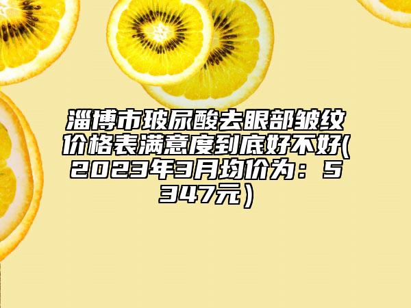 淄博市玻尿酸去眼部皺紋價(jià)格表滿意度到底好不好(2023年3月均價(jià)為：5347元）