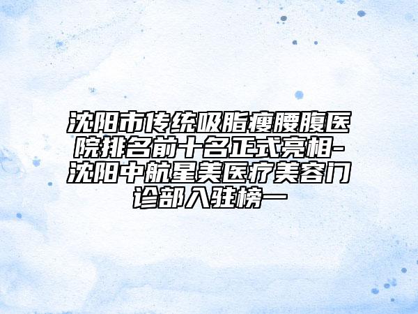 沈陽市傳統(tǒng)吸脂瘦腰腹醫(yī)院排名前十名正式亮相-沈陽中航星美醫(yī)療美容門診部入駐榜一