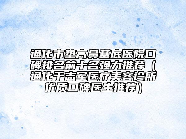 通化市墊高鼻基底醫(yī)院口碑排名前十名強(qiáng)力推薦（通化于志軍醫(yī)療美容診所優(yōu)質(zhì)口碑醫(yī)生推薦）