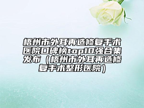 梧州市外耳再造修復(fù)手術(shù)醫(yī)院口碑榜top10強(qiáng)合集發(fā)布（梧州市外耳再造修復(fù)手術(shù)整形醫(yī)院）