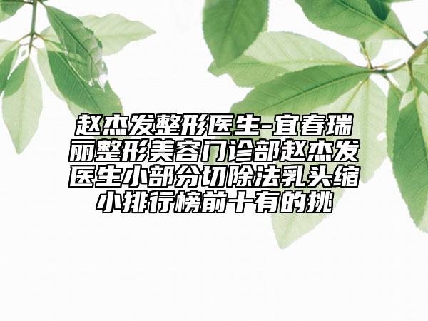 趙杰發(fā)整形醫(yī)生-宜春瑞麗整形美容門(mén)診部趙杰發(fā)醫(yī)生小部分切除法乳頭縮小排行榜前十有的挑