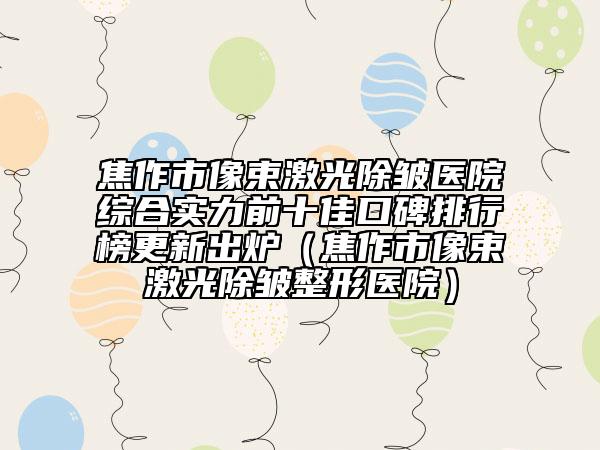 焦作市像束激光除皺醫(yī)院綜合實(shí)力前十佳口碑排行榜更新出爐（焦作市像束激光除皺整形醫(yī)院）