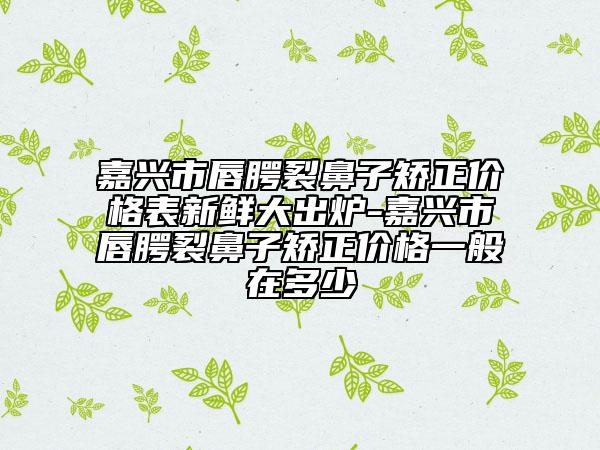 嘉興市唇腭裂鼻子矯正價(jià)格表新鮮大出爐-嘉興市唇腭裂鼻子矯正價(jià)格一般在多少