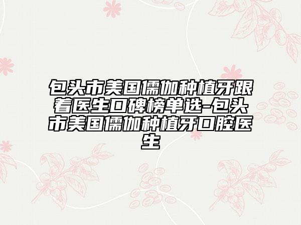 包頭市美國儒伽種植牙跟著醫(yī)生口碑榜單選-包頭市美國儒伽種植牙口腔醫(yī)生