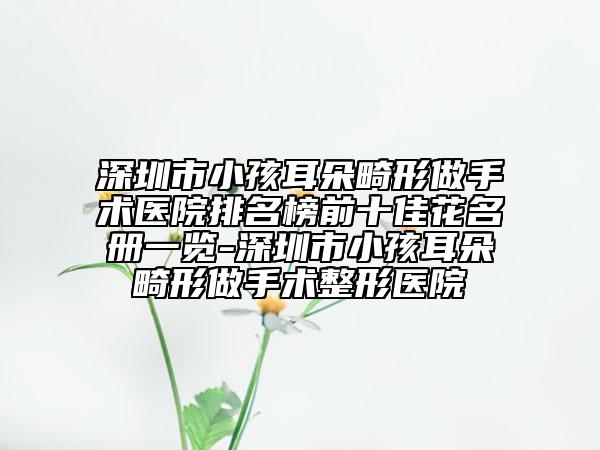 深圳市小孩耳朵畸形做手術(shù)醫(yī)院排名榜前十佳花名冊一覽-深圳市小孩耳朵畸形做手術(shù)整形醫(yī)院