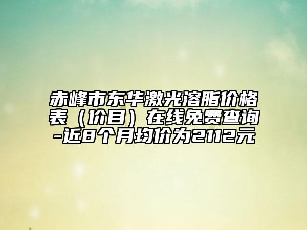 赤峰市東華激光溶脂價(jià)格表（價(jià)目）在線免費(fèi)查詢(xún)-近8個(gè)月均價(jià)為2112元