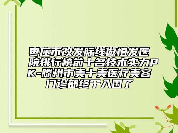 棗莊市改發(fā)際線做植發(fā)醫(yī)院排行榜前十名技術實力PK-滕州市美十美醫(yī)療美容門診部終于入圍了