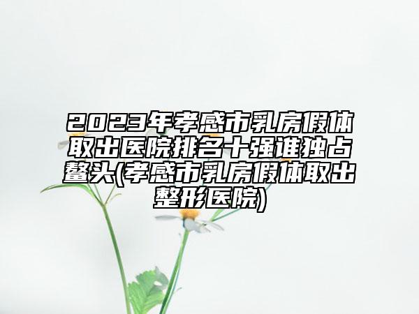 2023年孝感市乳房假體取出醫(yī)院排名十強誰獨占鰲頭(孝感市乳房假體取出整形醫(yī)院)