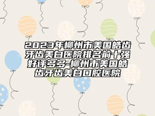 2023年柳州市美國(guó)皓齒牙齒美白醫(yī)院排名前十強(qiáng)好評(píng)多多-柳州市美國(guó)皓齒牙齒美白口腔醫(yī)院