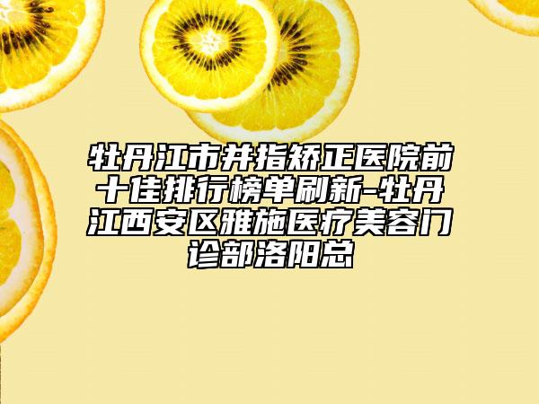 牡丹江市并指矯正醫(yī)院前十佳排行榜單刷新-牡丹江西安區(qū)雅施醫(yī)療美容門診部洛陽總