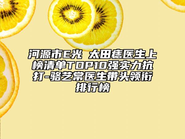 河源市E光袪太田痣醫(yī)生上榜清單TOP10強實力抗打-駱藝常醫(yī)生帶頭領(lǐng)銜排行榜