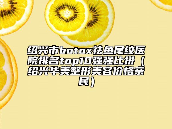 紹興市botox祛魚(yú)尾紋醫(yī)院排名top10強(qiáng)強(qiáng)比拼（紹興華美整形美容價(jià)格親民）