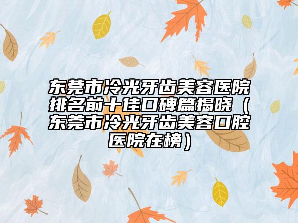 東莞市冷光牙齒美容醫(yī)院排名前十佳口碑篇揭曉（東莞市冷光牙齒美容口腔醫(yī)院在榜）