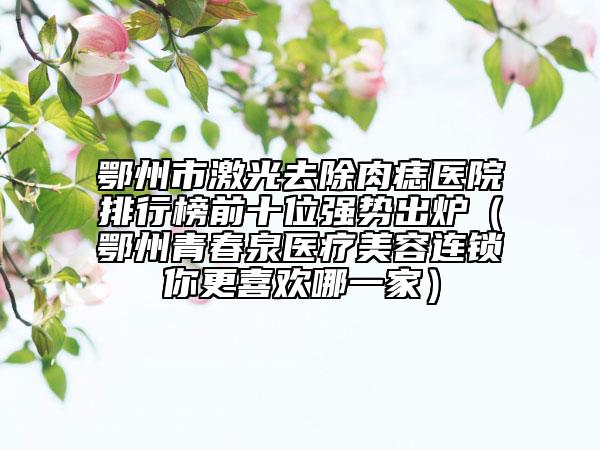 鄂州市激光去除肉痣醫(yī)院排行榜前十位強(qiáng)勢(shì)出爐（鄂州青春泉醫(yī)療美容連鎖你更喜歡哪一家）
