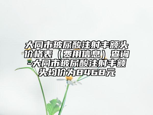大同市玻尿酸注射豐額頭價(jià)格表(費(fèi)用信息)查詢-大同市玻尿酸注射豐額頭均價(jià)為8468元