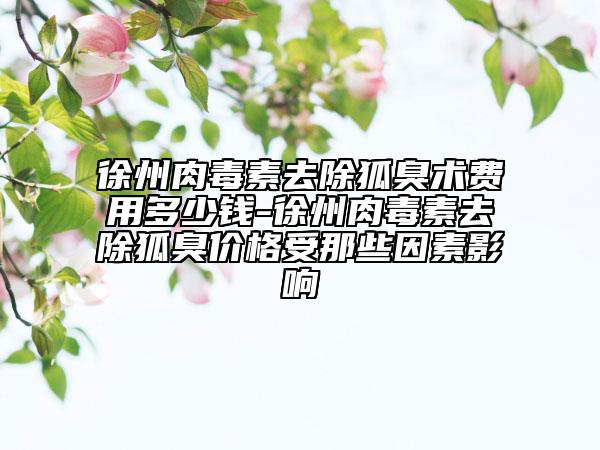 徐州肉毒素去除狐臭術費用多少錢-徐州肉毒素去除狐臭價格受那些因素影響