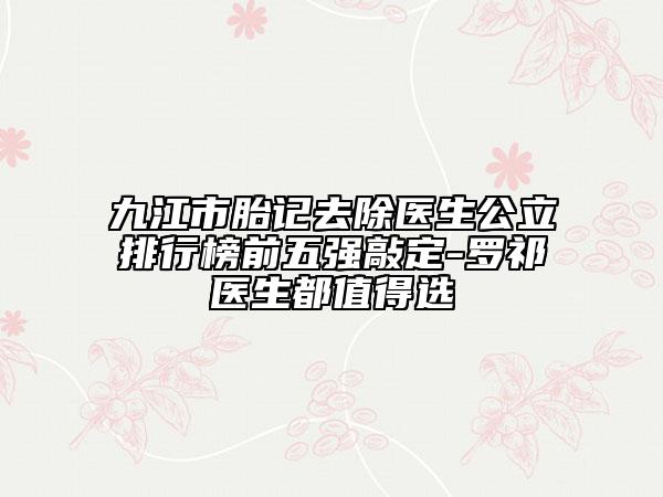 九江市胎記去除醫(yī)生公立排行榜前五強(qiáng)敲定-羅祁醫(yī)生都值得選
