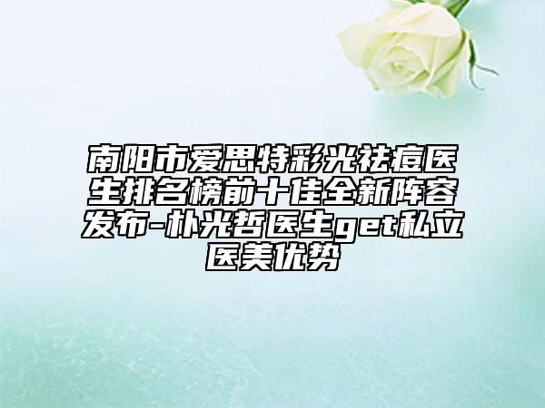 南陽市愛思特彩光祛痘醫(yī)生排名榜前十佳全新陣容發(fā)布-樸光哲醫(yī)生get私立醫(yī)美優(yōu)勢
