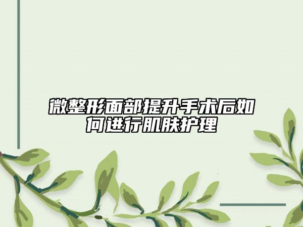 微整形面部提升手術(shù)后如何進(jìn)行肌膚護(hù)理