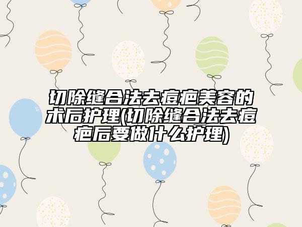 切除縫合法去痘疤美容的術后護理(切除縫合法去痘疤后要做什么護理)
