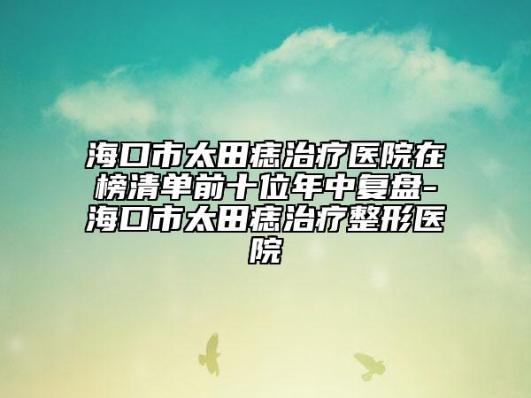 海口市太田痣治療醫(yī)院在榜清單前十位年中復(fù)盤-?？谑刑镳胫委熣吾t(yī)院