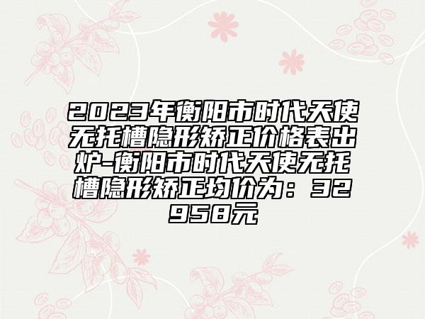 2023年衡陽(yáng)市時(shí)代天使無(wú)托槽隱形矯正價(jià)格表出爐-衡陽(yáng)市時(shí)代天使無(wú)托槽隱形矯正均價(jià)為：32958元