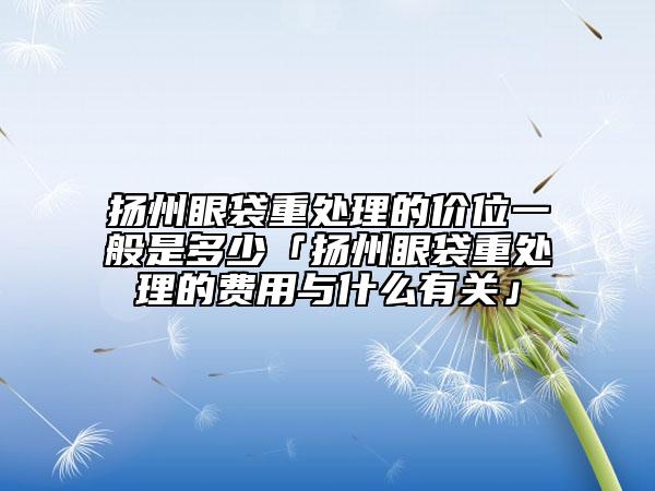 揚(yáng)州眼袋重處理的價(jià)位一般是多少「揚(yáng)州眼袋重處理的費(fèi)用與什么有關(guān)」