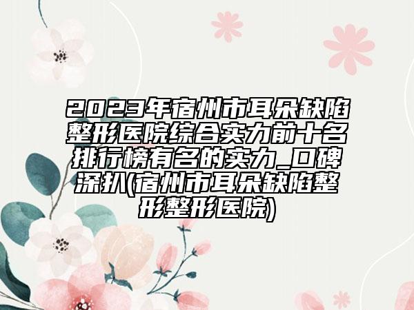 2023年宿州市耳朵缺陷整形醫(yī)院綜合實力前十名排行榜有名的實力_口碑深扒(宿州市耳朵缺陷整形整形醫(yī)院)