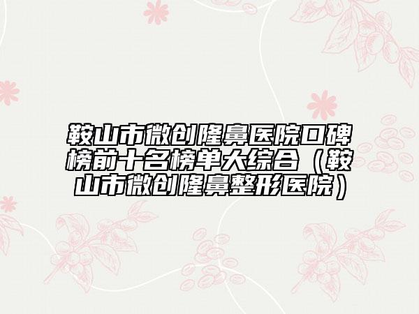 鞍山市微創(chuàng)隆鼻醫(yī)院口碑榜前十名榜單大綜合（鞍山市微創(chuàng)隆鼻整形醫(yī)院）