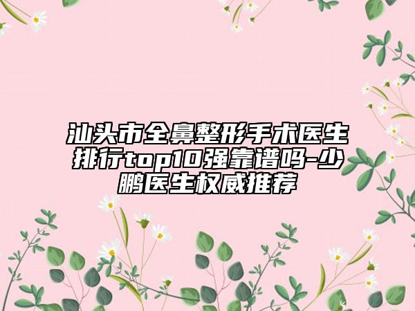 汕頭市全鼻整形手術(shù)醫(yī)生排行top10強靠譜嗎-少鵬醫(yī)生權(quán)威推薦