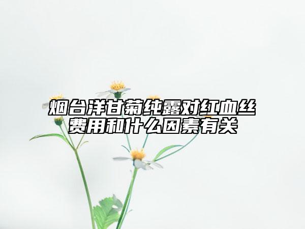 煙臺(tái)洋甘菊純露對(duì)紅血絲費(fèi)用和什么因素有關(guān)