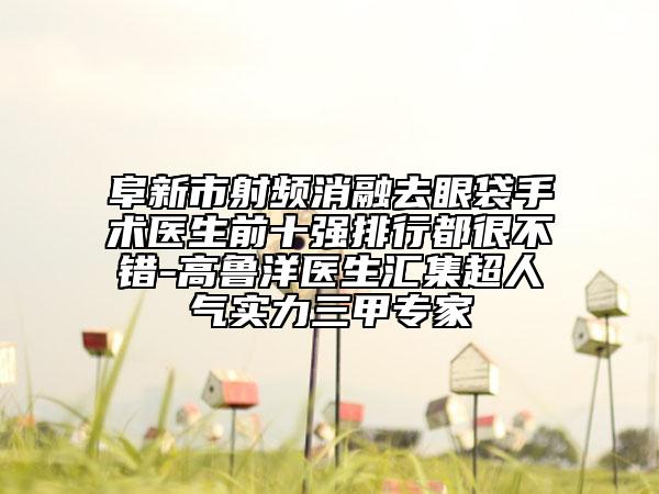 阜新市射頻消融去眼袋手術(shù)醫(yī)生前十強(qiáng)排行都很不錯(cuò)-高魯洋醫(yī)生匯集超人氣實(shí)力三甲專(zhuān)家