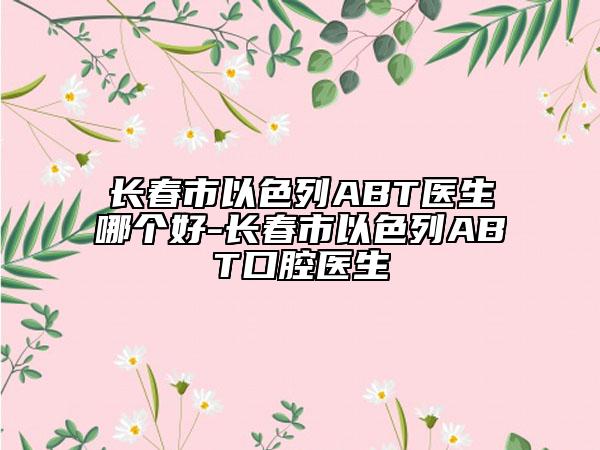 長(zhǎng)春市以色列ABT醫(yī)生哪個(gè)好-長(zhǎng)春市以色列ABT口腔醫(yī)生